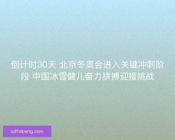倒计时30天 北京冬奥会进入关键冲刺阶段 中国冰雪健儿奋力拼搏迎接挑战