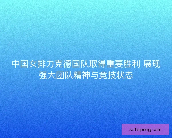 中国女排力克德国队取得重要胜利 展现强大团队精神与竞技状态