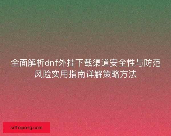 全面解析dnf外挂下载渠道安全性与防范风险实用指南详解策略方法