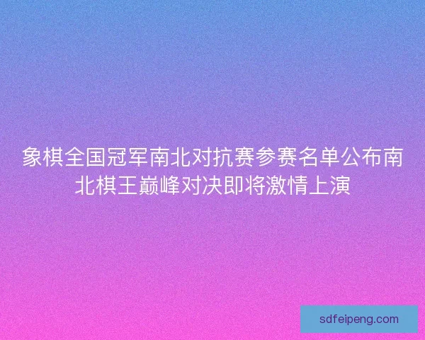 象棋全国冠军南北对抗赛参赛名单公布南北棋王巅峰对决即将激情上演
